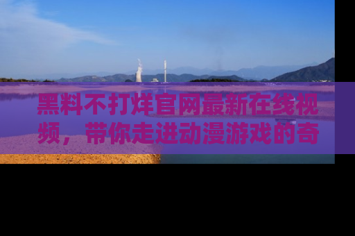 黑料不打烊官网最新在线视频，带你走进动漫游戏的奇幻与现实交汇处