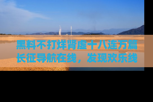 黑料不打烊肾虚十八连万篇长征导航在线，发现欢乐线路的最佳app推荐！