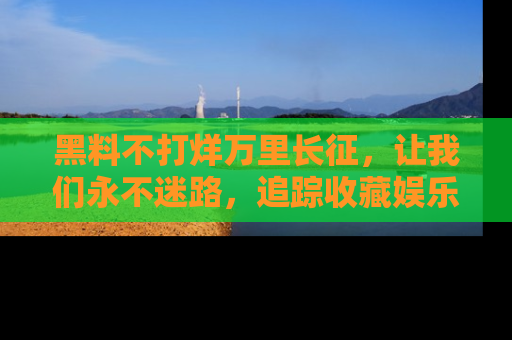 黑料不打烊万里长征，让我们永不迷路，追踪收藏娱乐爆料的乐趣！