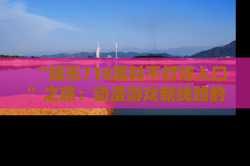 “娱乐718黑料不打烊入口”之旅：动漫游戏新线路的耀眼内幕曝光！