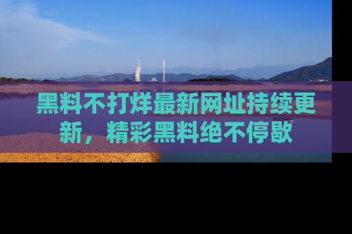 黑料不打烊最新网址持续更新，精彩黑料绝不停歇