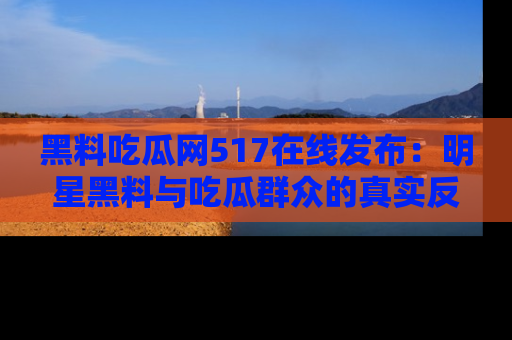 黑料吃瓜网517在线发布：明星黑料与吃瓜群众的真实反应