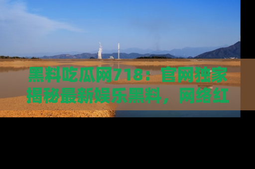黑料吃瓜网718：官网独家揭秘最新娱乐黑料，网络红人齐聚一堂！