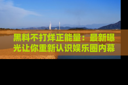 黑料不打烊正能量：最新曝光让你重新认识娱乐圈内幕！