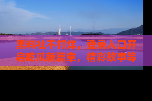 黑料社不打烊，登录入口开启吃瓜新篇章，精彩故事等你来发现！