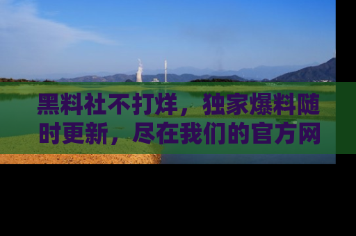 黑料社不打烊，独家爆料随时更新，尽在我们的官方网站网址！