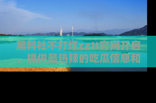黑料社不打烊zztt官网开启，提供最热辣的吃瓜信息和黑料分享！