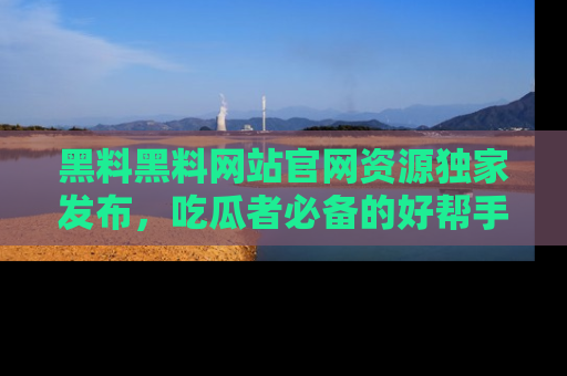 黑料黑料网站官网资源独家发布，吃瓜者必备的好帮手