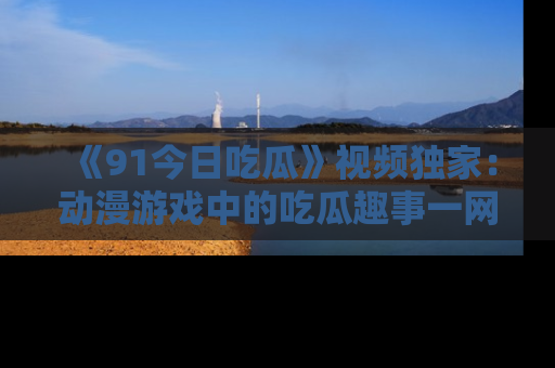 《91今日吃瓜》视频独家：动漫游戏中的吃瓜趣事一网打尽！