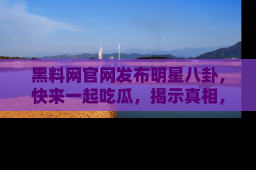 黑料网官网发布明星八卦，快来一起吃瓜，揭示真相，乐趣无穷！