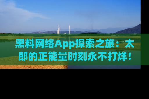 黑料网络App探索之旅：太郎的正能量时刻永不打烊！