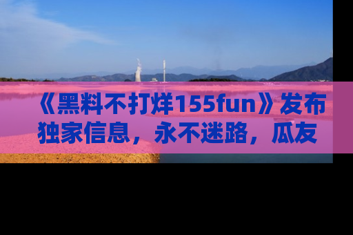 《黑料不打烊155fun》发布独家信息,永不迷路,瓜友们的最佳选择!