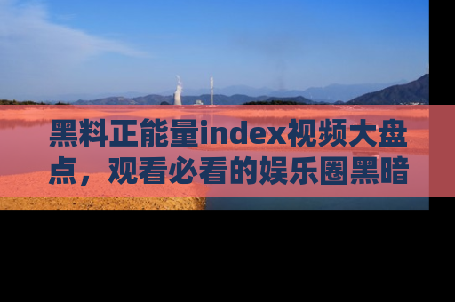 黑料正能量index视频大盘点，观看必看的娱乐圈黑暗与光明！
