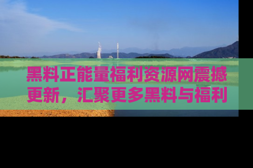 黑料正能量福利资源网震撼更新，汇聚更多黑料与福利！