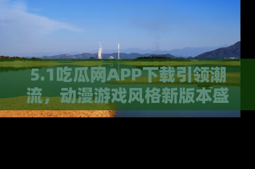 5.1吃瓜网APP下载引领潮流，动漫游戏风格新版本盛情发布！