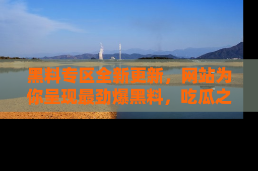 黑料专区全新更新，网站为你呈现最劲爆黑料，吃瓜之旅从这里开始！