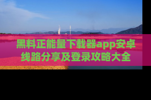 黑料正能量下载器app安卓线路分享及登录攻略大全