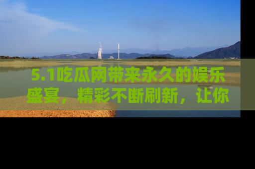 5.1吃瓜网带来永久的娱乐盛宴,精彩不断刷新,让你乐在其中