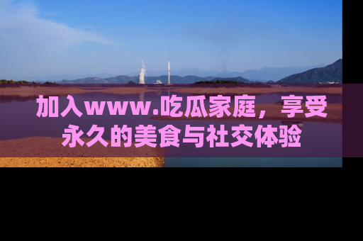 加入www.吃瓜家庭，享受永久的美食与社交体验