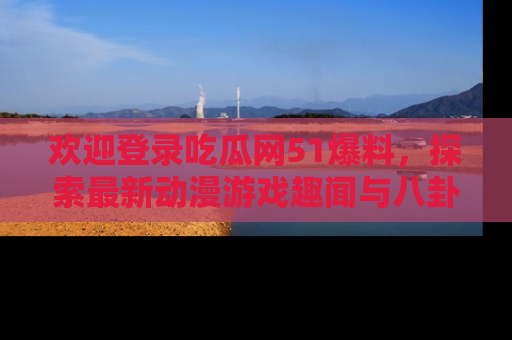 欢迎登录吃瓜网51爆料，探索最新动漫游戏趣闻与八卦！
