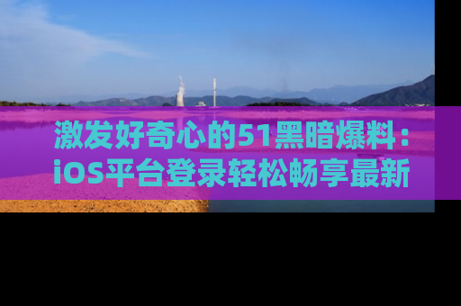 激发好奇心的51黑暗爆料：iOS平台登录轻松畅享最新八卦，刷新你的宠儿清单！
