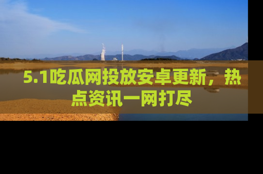 5.1吃瓜网投放安卓更新,热点资讯一网打尽