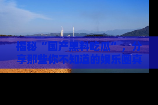 揭秘“国产黑料吃瓜”，分享那些你不知道的娱乐圈真实内幕！