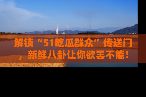 解锁“51吃瓜群众”传送门，新鲜八卦让你欲罢不能！