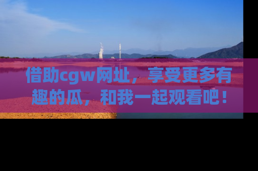 借助cgw网址，享受更多有趣的瓜，和我一起观看吧！