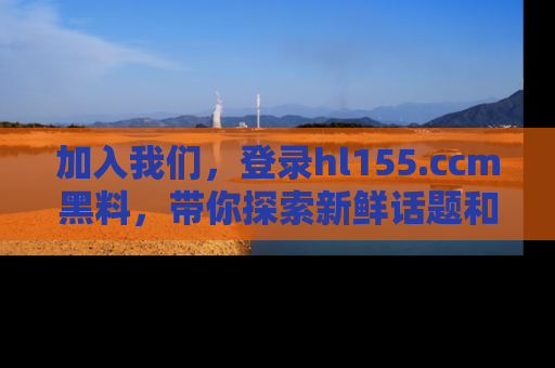 加入我们，登录hl155.ccm黑料，带你探索新鲜话题和黑料趣事！