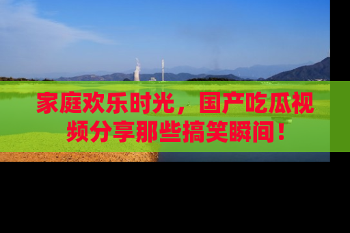 家庭欢乐时光，国产吃瓜视频分享那些搞笑瞬间！