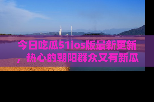 今日吃瓜51ios版最新更新，热心的朝阳群众又有新瓜要分享啦！