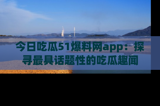 今日吃瓜51爆料网app：探寻最具话题性的吃瓜趣闻