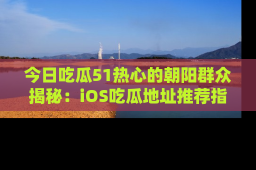 今日吃瓜51热心的朝阳群众揭秘：iOS吃瓜地址推荐指南！
