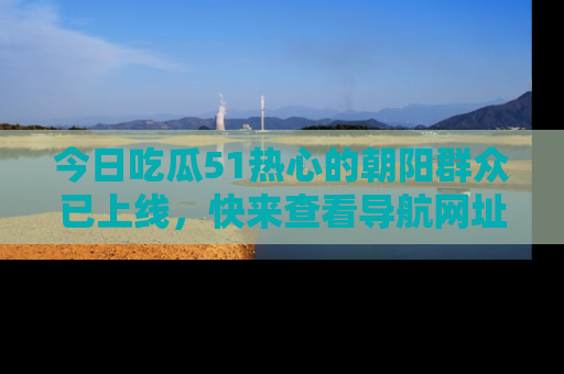 今日吃瓜51热心的朝阳群众已上线，快来查看导航网址，获取最新吃瓜资讯！