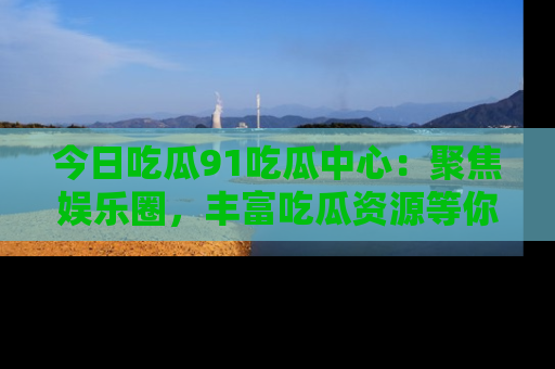 今日吃瓜91吃瓜中心：聚焦娱乐圈，丰富吃瓜资源等你解锁