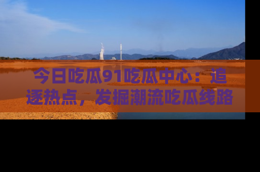 今日吃瓜91吃瓜中心：追逐热点，发掘潮流吃瓜线路！