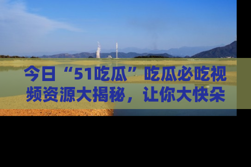今日“51吃瓜”吃瓜必吃视频资源大揭秘，让你大快朵颐不停口！