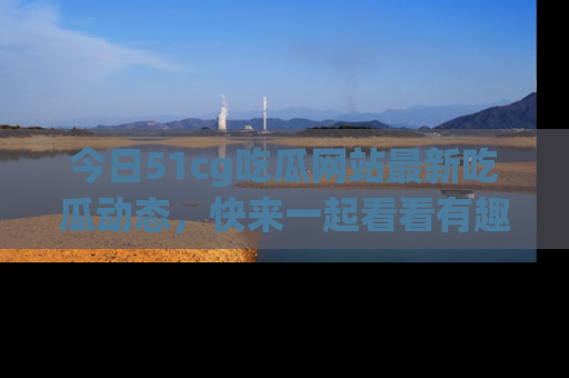 今日51cg吃瓜网站最新吃瓜动态，快来一起看看有趣的事情！