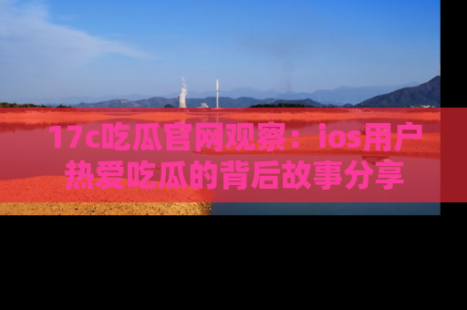 17c吃瓜官网观察：ios用户热爱吃瓜的背后故事分享