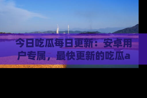 今日吃瓜每日更新：安卓用户专属，最快更新的吃瓜app值得拥有。