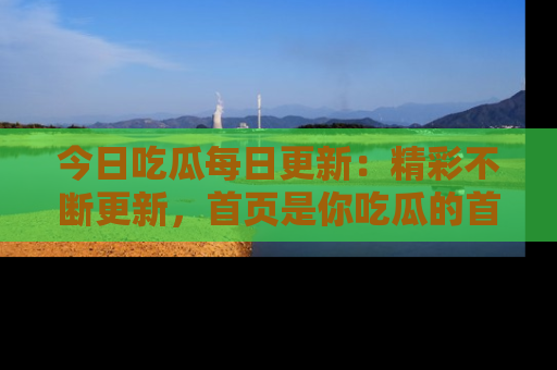 今日吃瓜每日更新：精彩不断更新，首页是你吃瓜的首选！