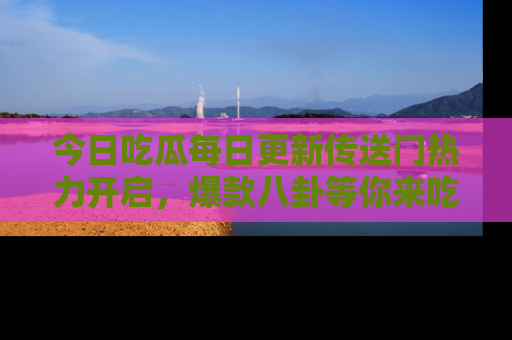 今日吃瓜每日更新传送门热力开启，爆款八卦等你来吃瓜