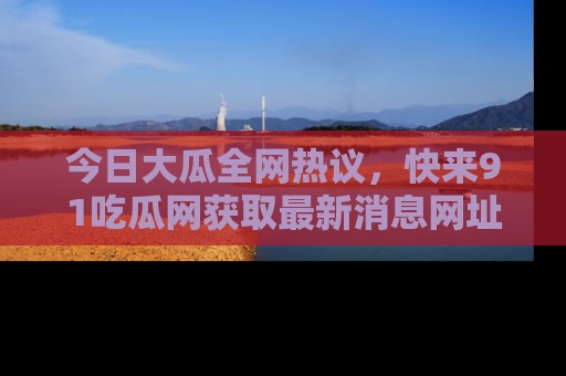 今日大瓜全网热议，快来91吃瓜网获取最新消息网址
