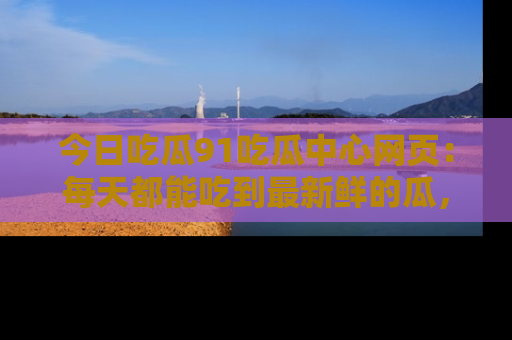 今日吃瓜91吃瓜中心网页：每天都能吃到最新鲜的瓜，八卦互动精彩无限！
