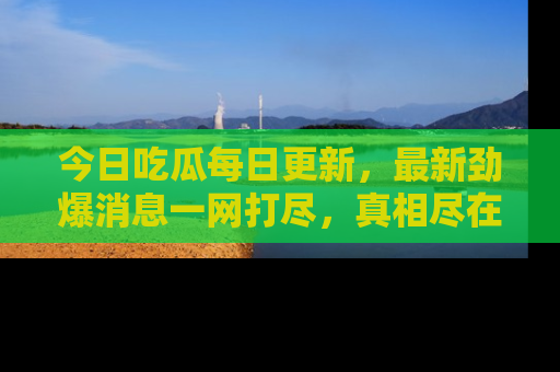今日吃瓜每日更新，最新劲爆消息一网打尽，真相尽在其中！