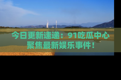 今日更新速递：91吃瓜中心聚焦最新娱乐事件！