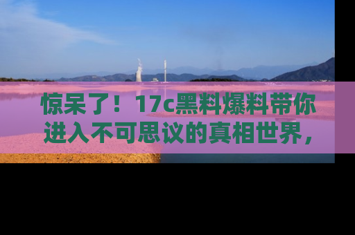 惊呆了！17c黑料爆料带你进入不可思议的真相世界，赶快看链接！