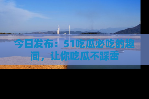 今日发布：51吃瓜必吃的趣闻，让你吃瓜不踩雷