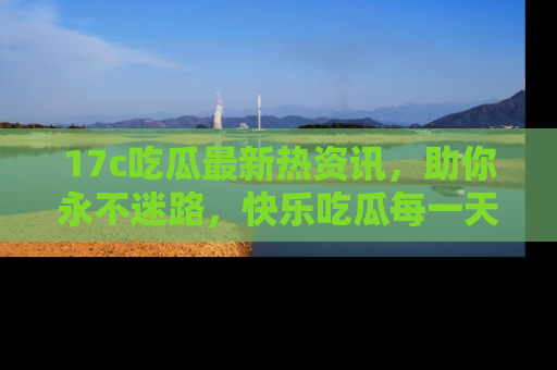 17c吃瓜最新热资讯，助你永不迷路，快乐吃瓜每一天！